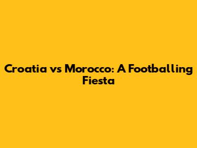 Croatia vs Morocco: A Footballing Fiesta