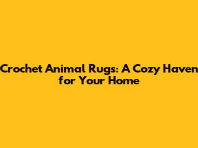 Crochet Animal Rugs: A Cozy Haven for Your Home