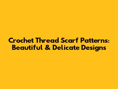 Crochet Thread Scarf Patterns: Beautiful & Delicate Designs