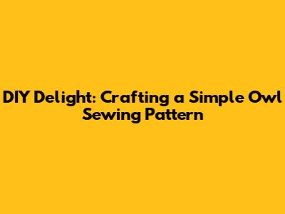DIY Delight: Crafting a Simple Owl Sewing Pattern