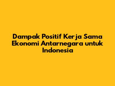 Dampak Positif Kerja Sama Ekonomi Antarnegara untuk Indonesia