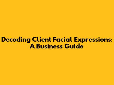 Decoding Client Facial Expressions: A Business Guide