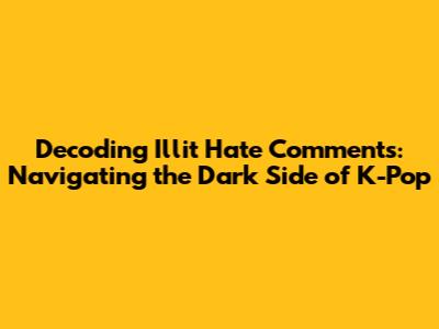 Decoding Illit Hate Comments: Navigating the Dark Side of K-Pop