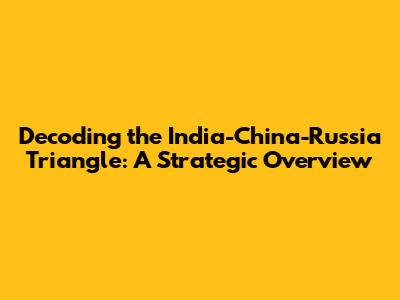 Decoding the India-China-Russia Triangle: A Strategic Overview