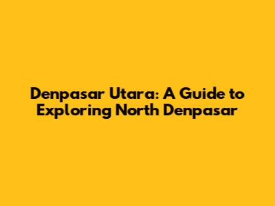 Denpasar Utara: A Guide to Exploring North Denpasar
