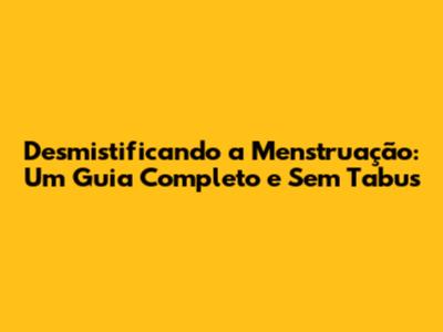 Desmistificando a Menstruação: Um Guia Completo e Sem Tabus