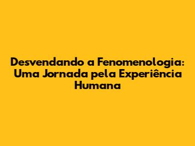 Desvendando a Fenomenologia: Uma Jornada pela Experiência Humana