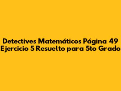 Detectives Matemáticos Página 49 Ejercicio 5 Resuelto para 5to Grado
