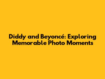 Diddy and Beyoncé: Exploring Memorable Photo Moments