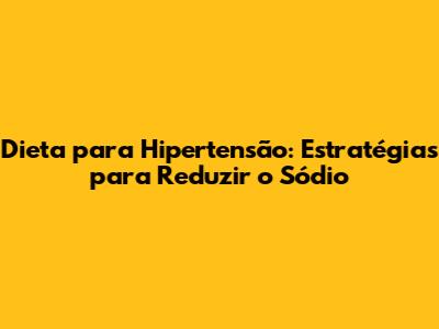 Dieta para Hipertensão: Estratégias para Reduzir o Sódio