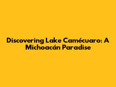 Discovering Lake Camécuaro: A Michoacán Paradise