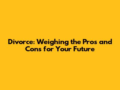 Divorce: Weighing the Pros and Cons for Your Future