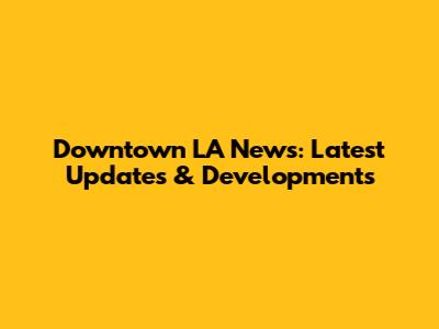 Downtown LA News: Latest Updates & Developments