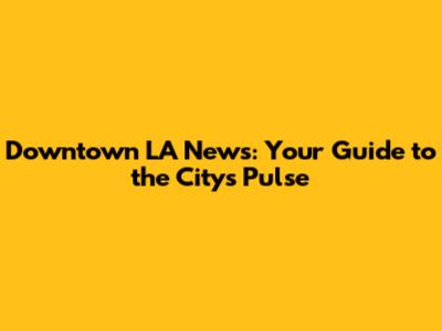 Downtown LA News: Your Guide to the City's Pulse