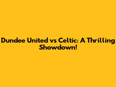 Dundee United vs Celtic: A Thrilling Showdown!