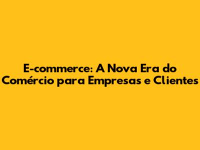 E-commerce: A Nova Era do Comércio para Empresas e Clientes