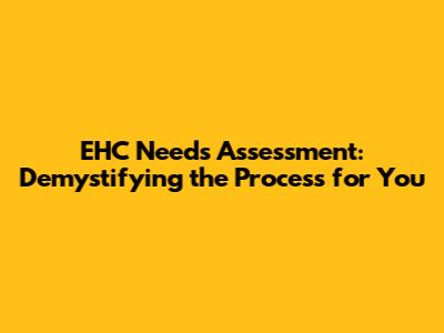 EHC Needs Assessment: Demystifying the Process for You