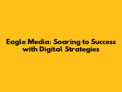 Eagle Media: Soaring to Success with Digital Strategies