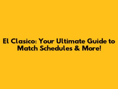 El Clasico: Your Ultimate Guide to Match Schedules & More!