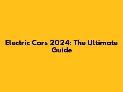 Electric Cars 2024: The Ultimate Guide