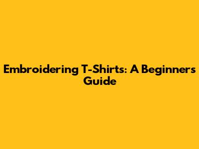 Embroidering T-Shirts: A Beginner's Guide