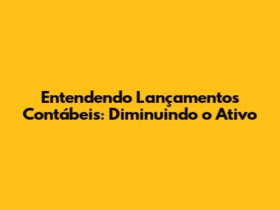 Entendendo Lançamentos Contábeis: Diminuindo o Ativo
