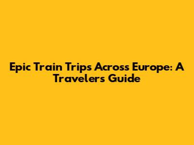 Epic Train Trips Across Europe: A Traveler's Guide