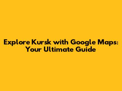 Explore Kursk with Google Maps: Your Ultimate Guide