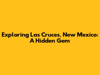 Exploring Las Cruces, New Mexico: A Hidden Gem