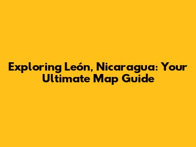 Exploring León, Nicaragua: Your Ultimate Map Guide