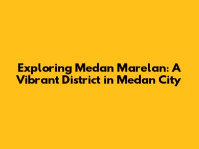 Exploring Medan Marelan: A Vibrant District in Medan City
