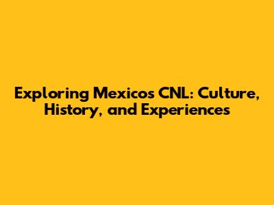 Exploring Mexico's CNL: Culture, History, and Experiences