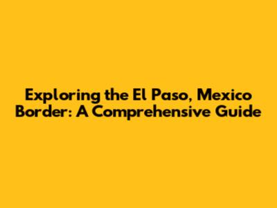 Exploring the El Paso, Mexico Border: A Comprehensive Guide