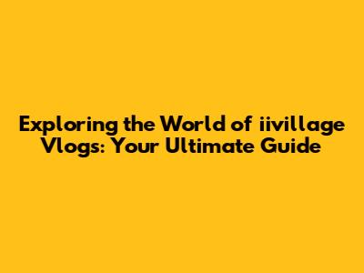 Exploring the World of iivillage Vlogs: Your Ultimate Guide