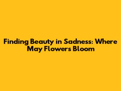 Finding Beauty in Sadness: Where May Flowers Bloom