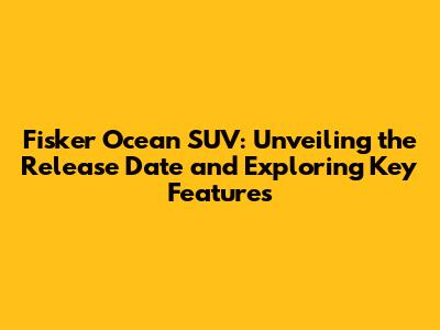 Fisker Ocean SUV: Unveiling the Release Date and Exploring Key Features