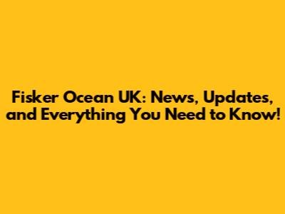 Fisker Ocean UK: News, Updates, and Everything You Need to Know!