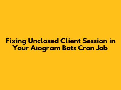 Fixing 'Unclosed Client Session' in Your Aiogram Bot's Cron Job