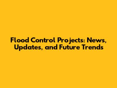 Flood Control Projects: News, Updates, and Future Trends