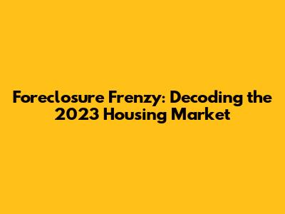 Foreclosure Frenzy: Decoding the 2023 Housing Market