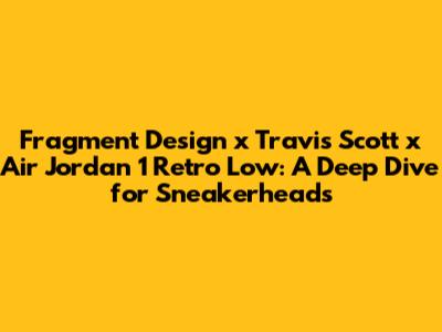 Fragment Design x Travis Scott x Air Jordan 1 Retro Low: A Deep Dive for Sneakerheads