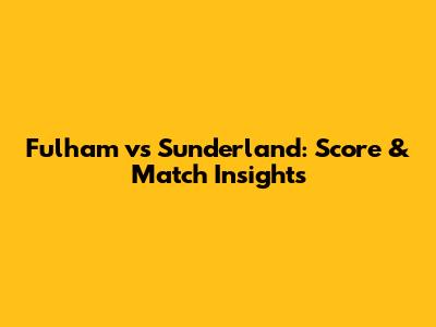 Fulham vs Sunderland: Score & Match Insights
