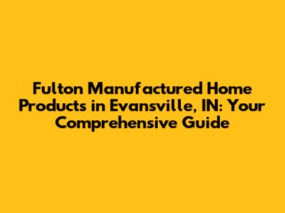 Fulton Manufactured Home Products in Evansville, IN: Your Comprehensive Guide