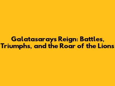 Galatasaray's Reign: Battles, Triumphs, and the Roar of the Lions