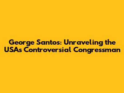 George Santos: Unraveling the USA's Controversial Congressman
