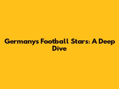 Germany's Football Stars: A Deep Dive