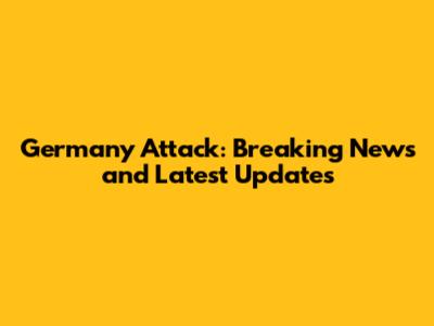 Germany Attack: Breaking News and Latest Updates