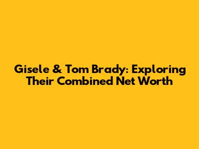 Gisele & Tom Brady: Exploring Their Combined Net Worth
