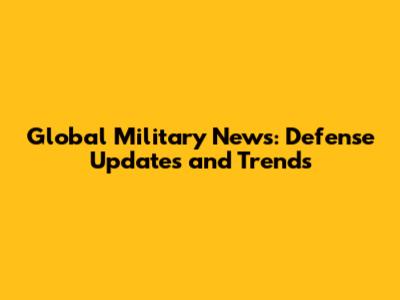 Global Military News: Defense Updates and Trends
