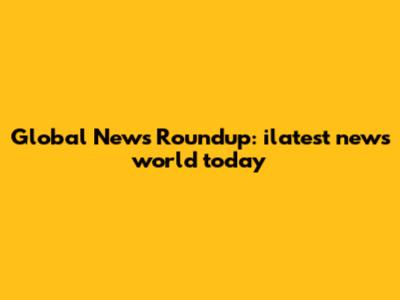 Global News Roundup: ilatest news world today